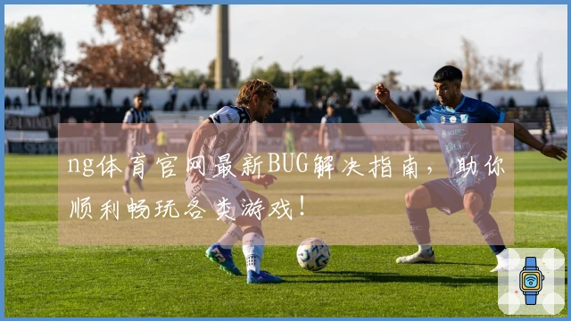 ng体育官网最新BUG解决指南，助你顺利畅玩各类游戏！
