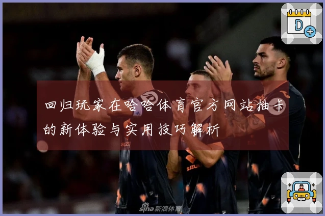回归玩家在哈哈体育官方网站抽卡的新体验与实用技巧解析